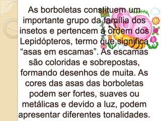 As borboletas constituem um
 importante grupo da família dos
insetos e pertencem à ordem dos
Lepidópteros, termo que significa
“asas em escamas”. As escamas
   são coloridas e sobrepostas,
formando desenhos de muita. As
  cores das asas das borboletas
   podem ser fortes, suaves ou
 metálicas e devido a luz, podem
apresentar diferentes tonalidades.
 