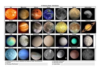 O Sistema Solar: Atividades
Sol Mercúrio Vênus Terra Lua Marte Asteroides
Ceres Júpiter Ganimedes Calisto Io Europa Saturno
Titã Mimas Encelado Tétis Reia Urano Titânia
Oberon Netuno Tritão Plutão Haumea Makemake Éris
1) Classifique os corpos celestes do Sistema Solar identificando:
a) Estrela: __________________________________________________
b) Planetas Rochosos: ________________________________________
c) Planetas Gasosos: _________________________________________
d) Planetas Anões: ___________________________________________
e) Asteroides: _______________________________________________
 
