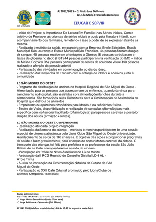 AL 2012/2013 – CL Fábio Jose Dallanora
                                                        CaL Léa Maria Franceschi Dallanora

                                                         EDUCAR E SERVIR
NÓS SERVIMOS


- Inicio do Projeto: A Importância Da Leitura Em Família, Nas Séries Iniciais. Com o
objetivo de Promover as crianças de séries iniciais o gosto pela literatura infantil, com
acompanhamento dos familiares, remetendo a isso o poder de se expressar através da
mesma.
- Realizado o mutirão da saúde, em parceria com a Empresa Enele Estofados, Escola
Municipal São Lourenço e Escola Municipal São Francisco. 44 pessoas fizeram doação
de sangue. 45 pessoas receberam orientações a Obesos 46 pessoas participaram e
testes de glicemia no dedo (HGT) 44 pessoas participaram na verificação do IMC – índice
de Massa Corporal 357 pessoas participaram de testes de acuidade visual 190 pessoas
realizado a aferição da pressão arterial
- Participação das atividades em comemoração ao dia do Idoso.
- Realização da Campanha de Transito com a entrega de folders e adesivos junto a
comunidade

LC SÃO MIGUEL DO OESTE
- Programa de distribuição de lanches no Hospital Regional de São Miguel do Oeste -
Alimentação para as pessoas que acompanham os enfermos, quando da vinda para
atendimento no Hospital, são assistidas com alimentações/lanches durante a
permanencia, São fornecidos pelas Domadoras para a Coordenação de Assistência do
Hospital que distribui os alimentos.
- Empréstimo de aparelhos ortopédicos para idosos e ou deficientes físicos.
- Testes de Visão, disponibilização e realização de consultas oftamológicas mais
especifica com profissional habilitado (oftamologista) para pessoas carentes e posterior
doação dos óculos (armação e lentes).

LC SÃO MIGUEL DO OESTE UNIVERSIDADE
- Realização atividade projeto integração
- Realização da Semana da criança - meninos e meninas participaram de uma sessão
especial de cinema patrocinada pelo Lions Clube São Miguel do Oeste Universidade.
Atendedimento de cerca de 160 crianças. O objetivo das ações é proporcionar programas
de saúde e lazer gratuitamente, para crianças de comunidades carentes da cidade. O
transporte das crianças foi feito pela prefeitura e as professoras da escola São João
Batista de La Salle acompanharam a sessão de cinema.
 - Participação em Posse de Novos Associados no LC de Mondaí
- Participação da II RCD Reunião do Conselho Distrital LD-8 AL -
Arroio Trinta
- Auxilio na confecção da Ornamentação Natalina da Cidade de São
Miguel do Oeste
- Participação no XXII Café Colonial promovido pelo Lions Clube de
Dionísio Cerqueira / Barracão.




Equipe administrativa:
CaL Janete M C Falcão – secretária (CL Antonio Carlos)
CL Hugo Klein – Secretário adjunto (Dom Vera)
CL Jorge Baldissera – Tesoureiro (CaL Márcia)

49 3541 0968 (telefone provisório das 14:00 às 17:30 hs segunda a sexta-feira)
 