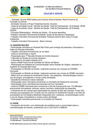 AL 2012/2013 – CL Fábio Jose Dallanora
                                                        CaL Léa Maria Franceschi Dallanora

                                                         EDUCAR E SERVIR
NÓS SERVIMOS


- Atividade: Encher 5000 balões para Outubro Rosa Entidade: Rede Feminina de
Combate ao Câncer
- Atividade: Decorar a Praça Tiradentes Evento: Outubro
- Teste de Acuidade Visual - Mutirão da Saúde- Total de Participantes: 16 Entidade: APAE
- Teste de Acuidade Visual - Mutirão da Saúde- Total de Participantes: 25 Entidade:
CESEX
- Consulta Oftalmológica - Mutirão da Saúde – 02 alunos atendidos
-Trabalho Voluntário Permanente Entidade: Grupo de Escoteiros Caingangue
- Trabalho Voluntário Permanente Entidade: Paróquia Senhor Bom Jesus Função:
Catequista
- Trabalho Voluntário Permanente - Bairro Veneza

LC XANXERE MULHER
- Participação voluntária ao Hospital São Paulo para entrega de presentes, brinquedos a
todas as crianças internadas.
- Trabalho Voluntário Permanente Lar do Idoso
- Visita do Governador a Xaxim
- Preparação para 1ª Reunião Divisão do Comite Assessor
- I Reunião de Divisão do Comite Assessor
- II Reunião do Conselho Distrital LD-8
- Apoio a Rede Feminina de Combate ao Câncer de Mama
- Participação em Palestra de Conscientização sobre Doação de Orgãos, realizada no
auditório do Hospital São Paulo
- Participação no Mutirão da Saúde, realizando exames nas crianças do CDEMEI
Carrossel.
- Participação no Mutirão da Saúde, realizando exames nas crinças do CEMEI carrossel.
- Retiro com as crianças do Acolimento Casulo com palestras, conscientização contra o
uso de drogas, brincadeiras e muitas outras atividades.
- Assistência individual a idosa realizada
- Participação como voluntária permanente no Conselho da Pastoral do município
- Participação como voluntárias permanentes da Cruz Vermelha.
- Visita ao CEMEI Carrossel para comemorar o Dia da Criança junto aos 110 afilhados,
promovendo brincadeiras, pinturas, cantos, lanches e distribuição de presentes.
- Campanha dia da criança para organização do passeio de jipe das crianças. Foram 422
crianças que passearam em 12 jipes com as crianças do Acolimento Casulo a um Sítio de
propriedade da Cal Natalina Machado Gasparetto,com palestras, conscientização contra
o uso de drogas, brincadeiras e muitas outras atividades
- Participação voluntária permanente no Conselho da Pastoral

LC XAXIM
- Campanha de transito- com distribuição de panfletos junto a comunidade sobre a
conscientização do transito. juntamente com o LEO ALFA e OMEGA.



Equipe administrativa:
CaL Janete M C Falcão – secretária (CL Antonio Carlos)
CL Hugo Klein – Secretário adjunto (Dom Vera)
CL Jorge Baldissera – Tesoureiro (CaL Márcia)

49 3541 0968 (telefone provisório das 14:00 às 17:30 hs segunda a sexta-feira)
 
