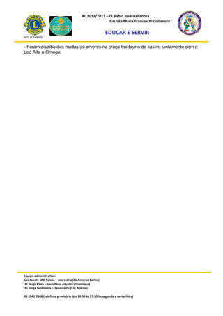 AL 2012/2013 – CL Fábio Jose Dallanora
                                                        CaL Léa Maria Franceschi Dallanora

                                                         EDUCAR E SERVIR
NÓS SERVIMOS


- Foram distribuídas mudas de arvores na praça frei bruno de xaxim, juntamente com o
Leo Alfa e Omega.




Equipe administrativa:
CaL Janete M C Falcão – secretária (CL Antonio Carlos)
CL Hugo Klein – Secretário adjunto (Dom Vera)
CL Jorge Baldissera – Tesoureiro (CaL Márcia)

49 3541 0968 (telefone provisório das 14:00 às 17:30 hs segunda a sexta-feira)
 