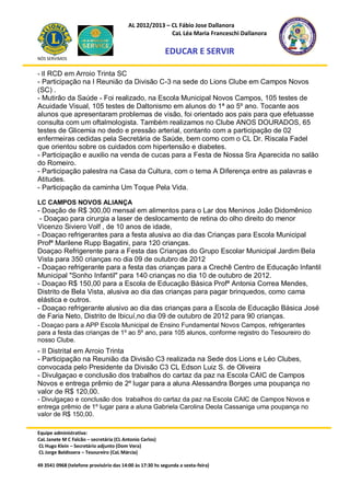 AL 2012/2013 – CL Fábio Jose Dallanora
                                                        CaL Léa Maria Franceschi Dallanora

                                                         EDUCAR E SERVIR
NÓS SERVIMOS


- II RCD em Arroio Trinta SC
- Participação na I Reunião da Divisão C-3 na sede do Lions Clube em Campos Novos
(SC) .
- Mutirão da Saúde - Foi realizado, na Escola Municipal Novos Campos, 105 testes de
Acuidade Visual, 105 testes de Daltonismo em alunos do 1ª ao 5º ano. Tocante aos
alunos que apresentaram problemas de visão, foi orientado aos pais para que efetuasse
consulta com um oftalmologista. Também realizamos no Clube ANOS DOURADOS, 65
testes de Glicemia no dedo e pressão arterial, contanto com a participação de 02
enfermeiras cedidas pela Secretária de Saúde, bem como com o CL Dr. Riscala Fadel
que orientou sobre os cuidados com hipertensão e diabetes.
- Participação e auxilio na venda de cucas para a Festa de Nossa Sra Aparecida no salão
do Romeiro.
- Participação palestra na Casa da Cultura, com o tema A Diferença entre as palavras e
Atitudes.
- Participação da caminha Um Toque Pela Vida.

LC CAMPOS NOVOS ALIANÇA
- Doação de R$ 300,00 mensal em alimentos para o Lar dos Meninos João Didomênico
 - Doaçao para cirurgia a laser de deslocamento de retina do olho direito do menor
Vicenzo Siviero Volf , de 10 anos de idade,
- Doaçao refrigerantes para a festa alusiva ao dia das Crianças para Escola Municipal
Profª Marilene Rupp Bagatini, para 120 crianças.
Doaçao Refrigerente para a Festa das Crianças do Grupo Escolar Municipal Jardim Bela
Vista para 350 crianças no dia 09 de outubro de 2012
- Doaçao refrigerante para a festa das crianças para a Crechê Centro de Educação Infantil
Municipal "Sonho Infantil" para 140 crianças no dia 10 de outubro de 2012.
- Doaçao R$ 150,00 para a Escola de Educação Básica Profª Antonia Correa Mendes,
Distrito de Bela Vista, alusiva ao dia das crianças para pagar brinquedos, como cama
elástica e outros.
- Doaçao refrigerante alusivo ao dia das crianças para a Escola de Educação Básica José
de Faria Neto, Distrito de Ibicuí,no dia 09 de outubro de 2012 para 90 crianças.
- Doaçao para a APP Escola Municipal de Ensino Fundamental Novos Campos, refrigerantes
para a festa das crianças de 1º ao 5º ano, para 105 alunos, conforme registro do Tesoureiro do
nosso Clube.
- II Distrital em Arroio Trinta
- Participação na Reunião da Divisão C3 realizada na Sede dos Lions e Léo Clubes,
convocada pelo Presidente da Divisão C3 CL Edson Luiz S. de Oliveira
- Divulgaçao e conclusão dos trabalhos do cartaz da paz na Escola CAIC de Campos
Novos e entrega prêmio de 2º lugar para a aluna Alessandra Borges uma poupança no
valor de R$ 120,00.
- Divulgaçao e conclusão dos trabalhos do cartaz da paz na Escola CAIC de Campos Novos e
entrega prêmio de 1º lugar para a aluna Gabriela Carolina Deola Cassaniga uma poupança no
valor de R$ 150,00.

Equipe administrativa:
CaL Janete M C Falcão – secretária (CL Antonio Carlos)
CL Hugo Klein – Secretário adjunto (Dom Vera)
CL Jorge Baldissera – Tesoureiro (CaL Márcia)

49 3541 0968 (telefone provisório das 14:00 às 17:30 hs segunda a sexta-feira)
 