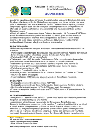 AL 2012/2013 – CL Fábio Jose Dallanora
                                                        CaL Léa Maria Franceschi Dallanora

                                                         EDUCAR E SERVIR
NÓS SERVIMOS


pedalando e participando do sorteio de diversos brindes, tais como: Bicicletas, Kits para
Bicicletas, Camisetas e Bonés. Muitas foram as crianças que vieram pedalar com seus
pais, fazendo assim uma interação entre a família. Também tivemos o palhaço fazendo
um gostoso algodão doce para as crianças e também pelos nossos Companheiros foi
oferecido um saboroso chimarrão, proporcionando uma manhã diferente as famílias
Camponovenses.
- Realizado pelas Companheiras Janete Falcão e Alessandra L.S. Pereira na 2° RCD em
Arroio Trinta um treinamento para os secretários do distrito, para esclarecimento de
dúvidas com relação aos informes mensais repassados ao Distrito. Foram dados
exemplos de como postar os informes, as fotos, os documentos. Também foram
esclarecidas dúvidas com relação a entrada de novos sócios.

LC CAPINZAL OURO
- Foram entregue 660 lanches para as crianças das escolas do interior do municipio de
Capinzal.
- Participação na coordenação da catequese na paróquia São Paulo Apostolo de Capinzal
- Empréstimo de aparelhos ortopédicos - cadeira de rodas para Aurora Silva.
- Participação II RCD LD8 em Arroio Trinta
- Treinamento com o DR Alexandre Danioti com as CCaLL e professoras das escolas
para realizar os testes de acuidade visual na semana do mutirão da saúde,.
- Realizado o plantio de 520 s coquinhos da palmeira-leque no horto florestal do
município, após a germinação ser realizado o plantio na das mudas na cidade.
- Participaçao na reunião do LEO.
- Reunião do Conselho Municipal de Sáude
- Participação como voluntarias das CCaLL na rede Feminina de Combate ao Câncer.
- Reunião de distrito em Joaçaba
- Foram realizadas 1138 testes de acuidade visual em 9 escolas do municipio.

LC CHAPECÓ
- Participação como membros do Conselho da ADEVOSC
- Participação como membro do Conselho Municipal de Desenvolvimento Territorial e Urbano.
- Serviço voluntário permanente no Verde Vida com aulas de espanhol.
- Evento para angariar fundos destinados a ADEVOSC através do 9º jantar dançante da
Primavera.

LC CHAPECÓ INTEGRAÇAO
- Doação de 27 Cestas Básicas, sendo: 12 para Clinica Renal, 06 na Associação Hospital
Regional, 09 Diretamente para uma Familia
- Arrecadados alimentos para manutenção da Comunidade Terapêutica para
Dependentes Químicos que o nosso clube mantém. O objetivo é reabilitar física, espiritual
e psiquicamente os dependentes químicos de álcool, drogas e tabaco, incluindo os
familiares ou relações interpessoais próximas, preparando-os para a reinserção social
através de um regime de atendimento integral, 24 horas, com permanência voluntária,
num prazo de aproximadamente doze meses. Os internos são do sexo masculino com

Equipe administrativa:
CaL Janete M C Falcão – secretária (CL Antonio Carlos)
CL Hugo Klein – Secretário adjunto (Dom Vera)
CL Jorge Baldissera – Tesoureiro (CaL Márcia)

49 3541 0968 (telefone provisório das 14:00 às 17:30 hs segunda a sexta-feira)
 