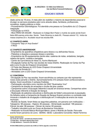 AL 2012/2013 – CL Fábio Jose Dallanora
                                                        CaL Léa Maria Franceschi Dallanora

                                                         EDUCAR E SERVIR
NÓS SERVIMOS


idade acima de 18 anos. A meta além de reabilitar o máximo de dependentes possível é
divulgar os serviços prestados pelo Lions através deles, familiares, profissionais,
conselhos, órgãos públicos e mídia.
- Procedimentos Odontológicos: Foi atendida uma pessoa no Consultório do LC Chapecó
integração
- Participação na II RCD
- MULTIRÃO DA SAUDE - Realizado no Colégio Bom Pastor o mutirão da saúde aonde foram
feitos 806 exames entre eles. Sendo: Teste Glicemia no dedo 65; Pressao arterial 112; Indice de
massa corpórea 23 e Acuidade visual nas escolas 606.

LC CHAPECÓ UNIÃO
- Campanha "Seja um Anjo Doador"
- II RCD

LC CHAPECÓ UNIVERSIDADE
- Empréstimo de aparelhos ortopédicos para idosos e ou deficientes físicos.
- Palestras e doações a pessoas idosas e carentes.
- Empréstimo de 28 equipamentos dentre eles: cadeiras de rodas, andadores, bengala,
cadeira de banho, muletas e bengalas.
- Centro de Convivência do Idoso CL Aurino Mantovani
- Divulgação Cartaz da Paz nas escolas de nosso Distrito. Realização do Cartaz da Paz
pelo Lions CLube de Chapecó Universidade
- III Festa das Massas do LEO Clube Chapecó Universidade
- Reunião da Divisão B-1
- Atividades com o LEO Clube Chapecó Universidade.

LC CONCÓRDIA
- Divulgação da Paz nas escolas, foram escolhidos os cartazes que irão representar
nosso clube perante o Distrito. Aproximadamente 210 cartazes foram confeccionados e,
destes, foram escolhidos 3 cartazes finalistas.
- Participação voluntária como membro da ONG "Queimados Vivo"
- Campanha de doação de armações e óculos de grau usados
- Campanhas sobre a Educação referente à saude em diversos temas. Campanhas sobre
a Educação referente à Doação de Sangue.
- Realização de palestras educativas e distribuição de folder's educacionais à população.
Os folhetos sobre a Campanha de Doação de Sangue ficaram prontos e a comissão está
iniciando o trabalho de divulgação e distribuição em 3 instituições de ensino de nosso
município.
- Mutirão da Saúde, foram feitas as seguintes palestras, em parceria com instituições: -
Tabagismo: 98 pessoas - Higiene: 80 pessoas - Alimentação saudável: 186 pessoas -
Câncer de pele: 98 pessoas - Câncer de mama: 60 pessoas
- Trabalho voluntário junto ao Corpo de Bombeiros Voluntários
- Realizado na Escola Básica Municipal Melvin Jones o Mutirão da Saúde. Para este
evento foram parceiros do Lions: -SENAC -SESC -Laboratório Concórdia -Rede Feminina

Equipe administrativa:
CaL Janete M C Falcão – secretária (CL Antonio Carlos)
CL Hugo Klein – Secretário adjunto (Dom Vera)
CL Jorge Baldissera – Tesoureiro (CaL Márcia)

49 3541 0968 (telefone provisório das 14:00 às 17:30 hs segunda a sexta-feira)
 