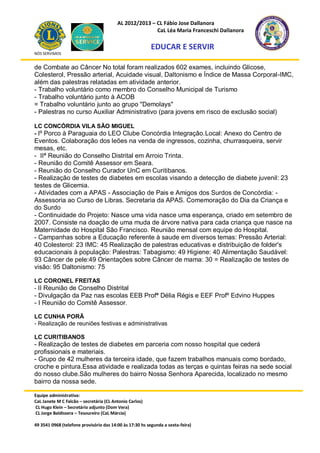 AL 2012/2013 – CL Fábio Jose Dallanora
                                                        CaL Léa Maria Franceschi Dallanora

                                                         EDUCAR E SERVIR
NÓS SERVIMOS


de Combate ao Câncer No total foram realizados 602 exames, incluindo Glicose,
Colesterol, Pressão arterial, Acuidade visual, Daltonismo e Índice de Massa Corporal-IMC,
além das palestras relatadas em atividade anterior.
- Trabalho voluntário como membro do Conselho Municipal de Turismo
- Trabalho voluntário junto à ACOB
= Trabalho voluntário junto ao grupo "Demolays"
- Palestras no curso Auxiliar Administrativo (para jovens em risco de exclusão social)

LC CONCÓRDIA VILA SÃO MIGUEL
- Iº Porco à Paraguaia do LEO Clube Concórdia Integração.Local: Anexo do Centro de
Eventos. Colaboração dos leões na venda de ingressos, cozinha, churrasqueira, servir
mesas, etc.
- IIª Reunião do Conselho Distrital em Arroio Trinta.
- Reunião do Comitê Assessor em Seara.
- Reunião do Conselho Curador UnC em Curitibanos.
- Realização de testes de diabetes em escolas visando a detecção de diabete juvenil: 23
testes de Glicemia.
- Atividades com a APAS - Associação de Pais e Amigos dos Surdos de Concórdia: -
Assessoria ao Curso de Libras. Secretaria da APAS. Comemoração do Dia da Criança e
do Surdo
- Continuidade do Projeto: Nasce uma vida nasce uma esperança, criado em setembro de
2007. Consiste na doação de uma muda de árvore nativa para cada criança que nasce na
Maternidade do Hospital São Francisco. Reunião mensal com equipe do Hospital.
- Campanhas sobre a Educação referente à saude em diversos temas: Pressão Arterial:
40 Colesterol: 23 IMC: 45 Realização de palestras educativas e distribuição de folder's
educacionais à população: Palestras: Tabagismo: 49 Higiene: 40 Alimentação Saudável:
93 Câncer de pele:49 Orientações sobre Câncer de mama: 30 = Realização de testes de
visão: 95 Daltonismo: 75

LC CORONEL FREITAS
- II Reunião de Conselho Distrital
- Divulgação da Paz nas escolas EEB Profª Délia Régis e EEF Profº Edvino Huppes
- I Reunião do Comitê Assessor.

LC CUNHA PORÃ
- Realização de reuniões festivas e administrativas

LC CURITIBANOS
- Realização de testes de diabetes em parceria com nosso hospital que cederá
profissionais e materiais.
- Grupo de 42 mulheres da terceira idade, que fazem trabalhos manuais como bordado,
croche e pintura.Essa atividade e realizada todas as terças e quintas feiras na sede social
do nosso clube.São mulheres do bairro Nossa Senhora Aparecida, localizado no mesmo
bairro da nossa sede.

Equipe administrativa:
CaL Janete M C Falcão – secretária (CL Antonio Carlos)
CL Hugo Klein – Secretário adjunto (Dom Vera)
CL Jorge Baldissera – Tesoureiro (CaL Márcia)

49 3541 0968 (telefone provisório das 14:00 às 17:30 hs segunda a sexta-feira)
 