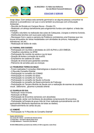 AL 2012/2013 – CL Fábio Jose Dallanora
                                                        CaL Léa Maria Franceschi Dallanora

                                                         EDUCAR E SERVIR
NÓS SERVIMOS


longe daqui. Com certeza esta semente germinará e se alguma pessoa o encontrar irá
observar a procedência e ver que o Lions também se preocupa com a Educação
Ambiental..
- Reunião de Divisão em Campos Novos - Divisão C3.
- Realizado um almoço beneficiente para angariarmos fundos com objetivo: a festa das
crianças.
- Trabalho voluntário na realizacão das aulas de Catequese, Liturgias e enterros funerais.
- Distribuídos lanches com suco para cada criança.
- Recreaçao Com o apoio e parceria da Prefeitura contratamos uma Empresa que nos
trouxe brinquedos de várias modalidades com atividades de pintura, maquiagem,
dobraduras, etc,etc...
- Realização de testes de visão.

LC FAXINAL DOS GUEDES
- Participação em reuniões e atividades do LEO ALPHA e LEO OMEGA.
- Trabalhos voluntários na APAE
- Participação No mutirão da saúde e rua do lazer
- Doação de lentes e armação de óculOS.
- Empréstimo de cadeiras de rodas
- Doação de enxoval para gestantes carentes
- Patrocinio de sorvetes para as crianças

LC FRAIBURGO TERRA DA MAÇÃ
- Foram realizadas 5 consultas oftalmológicas e doados 6 óculos.
- II Reunião Conselho Distrital
- Participação no conselho da COMAD
- Participação no conselho do Idoso
- Participação no conselho do Turismo
- Participação no conselho de Saude na Escola
- Participação no conselho de Desenvolvimento de Fraiburgo
- Participação do Terceiro Mutirão da Saude com a realização de exames de acuidade
visual , daltonismo , glicemia e pressão arterial.

LC GUARUJA DO SUL
- Realização Verde Amarela.
- Realização de Bingo
- Participação de Encontros semanais com alcoolistas
- Participação Jantar com familiares de alcoolistas comemorando 50 encontros
- Participação naTerapia de grupo Arte de Viver realizada quinzenalmente com 28
participantes (Mulheres depressivas de todas as idades);
- Desenvolvimento do cartaz da paz;

LC IOMERÊ
- Participação na "II Reunião do Conselho Distrital"

Equipe administrativa:
CaL Janete M C Falcão – secretária (CL Antonio Carlos)
CL Hugo Klein – Secretário adjunto (Dom Vera)
CL Jorge Baldissera – Tesoureiro (CaL Márcia)

49 3541 0968 (telefone provisório das 14:00 às 17:30 hs segunda a sexta-feira)
 