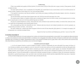 15
Lenda do Saci
O Saci é uma entidade muito popular no folclore brasileiro. No fim do século XVIII já se falava dele entre os negros, mestiços e Tupis-guaranis, de onde
se origina seu nome.
Em muitas regiões do Brasil, o Saci é considerado um ser brincalhão, que esconde objetos da casa, assusta animais, assovia no ouvido das pessoas, de-
sarruma cozinhas; enquanto em outros lugares ele é visto como uma figura maléfica.
É um negrinho de uma perna só que fuma um cachimbo e usa na cabeça uma carapuça vermelha que lhe dá poderes mágicos, entre eles, o de aparecer
e desaparecer onde desejar.
Tem uma mão furada e gosta de jogar objetos pequenos para o alto e deixá-los atravessá-la para pegar com a outra.
Ele costuma assustar viajantes ou caçadores solitários que se aventuram por lugares ermos nos sertões ou matas, com um arrepiante assovio no ouvido,
para em seguida aparecer numa nuvem de fumaça pedindo fogo para seu cachimbo.
Ele gosta de esconder brinquedos de crianças, soltar animais dos currais, derramar sal que encontra nas cozinhas e, em noites de lua, monta um cavalo
e sai campo afora em desembalada carreira fazendo grande alvoroço.
Diz a crença popular que dentro dos redemoinhos de vento – fenômeno onde uma coluna de vento rodopia levantando areia e restos de vegetação e sai
varrendo tudo que encontra a sua frente – existe um Saci.
Diz ainda a tradição que, se alguém jogar dentro do pequeno ciclone um rosário de mato abençoado, pode capturá-lo, e se conseguir sua carapuça, será
recompensado com a realização de qualquer desejo.
Disponível em<http://www.ifolclore.com.br/lendas/gerais/g_saci2.htm>. Acesso em 18 jun. 2009.
As narrativas visuais (lição 4)
As crianças estão imersas em um mundo audiovisual, em contato com inúmeras formas de expressão e comunicação. Uma concepção de infância que pensa
a criança como produtora de cultura pressupõe também a convivência com as linguagens não verbais, de modo a enriquecer sua leitura de mundo. Uma dessas
linguagens são as narrativas em imagens, apresentadas na lição 4. Essa narrativa foi retirada do livro O gato Viriato e está a meio caminho entre as técnicas das
tiras e das histórias em quadrinhos e as narrativas comuns nos livros de imagens.
A narrativa nos livros de imagem
(...) no livro de imagem a história se constrói de imagem em imagem. A narrativa é fragmentada, pois entre cada quadro há um espaço (em branco, às
vezes limitado por molduras, uma nova página etc.); por isso o autor deve ser muito claro e preciso nos elos de encadeamento de modo que cada quadro tenha
traços bem visíveis de sua ligação com o quadro anterior e elementos que “puxam” a narrativa para o quadro seguinte, até o desenlace. Há também muitos
detalhes da história, entre um quadro e outro, que devem ser imaginados pelo leitor, e por esta razão a ordenação das sequências e dos cortes deve ter uma or-
ganização rigorosa. A técnica da simultaneidade e os indícios gerais indicando a passagem do tempo e as mudanças no espaço são extremamente importantes,
destacando-se o gestual das personagens e tudo o que indica a ação e movimento, para que a história seja bem compreendida. Mais do que nunca, é importante
a leitura circular da imagem para dar ao leitor, em primeiro lugar, uma ideia geral da cena.
EE_CCEDINF2_manual.indd 15 9/16/09 4:58:57 PM
 