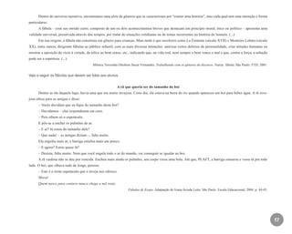 17
Dentro do universo narrativo, encontramos uma série de gêneros que se caracterizam por “contar uma história”, mas cada qual tem uma intenção e forma
particulares.
A fábula – com seu enredo curto, composto de um ou dois acontecimentos breves que destacam um princípio moral, ético ou político – apresenta uma
validade universal, preservada através dos tempos, por tratar de situações cotidianas ou de temas recorrentes na história do homem. (...)
Em sua origem, a fábula não constituía um gênero para crianças. Mais tarde é que escritores como La Fontaine (século XVII) e Monteiro Lobato (século
XX), entre outros, dirigiram fábulas ao público infantil, com as mais diversas intenções: satirizar certos defeitos de personalidade, criar atitudes humanas ou
mostrar a oposição do vício à virtude, da tolice ao bom senso, etc., indicando que, na vida real, nem sempre o bem vence o mal e que, contra a força, a solução
pode ser a esperteza. (...)
Mônica Teresinha Ottoboni Sucar Fernandes. Trabalhando com os gêneros do discurso. Narrar: fábula. São Paulo: FTD, 2001.
Veja a seguir as fábulas que devem ser lidas aos alunos.
A rã que queria ser do tamanho do boi
Dentre as rãs daquele lago, havia uma que era muito invejosa. Certo dia, ela estava na beira do rio quando apareceu um boi para beber água. A rã inve-
josa olhou para as amigas e disse:
– Vocês duvidam que eu fique do tamanho deste boi?
– Duvidamos – elas responderam em coro.
– Pois olhem só o espetáculo.
E pôs-se a encher os pulmões de ar.
– E aí? Já estou do tamanho dele?
– Que nada! – as amigas diziam –, falta muito.
Ela engoliu mais ar, a barriga estufou mais um pouco.
– E agora? Estou quase lá?
– Desista, falta muito. Nem que você engula todo o ar do mundo, vai conseguir se igualar ao boi.
A rã vaidosa não se deu por vencida. Encheu mais ainda os pulmões, seu corpo virou uma bola. Até que, PLAFT, a barriga estourou e voou rã pra todo
lado. O boi, que olhava tudo de longe, pensou:
– Este é o triste espetáculo que a inveja nos oferece.
Moral
Quem nasce para centavo nunca chega a mil reais.
Fábulas de Esopo. Adaptação de Ivana Arruda Leite. São Paulo: Escala Educacional, 2004. p. 44-45.
EE_CCEDINF2_manual.indd 17 9/16/09 4:58:57 PM
 