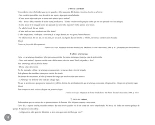 18
O lobo e o cordeiro
Um cordeiro estava bebendo água no rio quando o lobo apareceu. De dentes à mostra, ele pôs-se a berrar:
– Seu cordeiro porcalhão, vou devorá-lo por sujar a água que estou bebendo.
– Como posso sujar sua água se estou mais abaixo que o senhor?
– Ok – disse o lobo, tratando de achar outra justificativa. – Então vou devorá-lo porque soube que no ano passado você me xingou.
– Como posso tê-lo xingado se no ano passado eu nem tinha nascido? Tenho apenas seis meses.
– Se não foi você, foi seu irmão.
– Como pode ser meu irmão se sou filho único?
O lobo impaciente, vendo que a conversa já ia longe demais pro seu gosto, berrou furioso:
– Se não foi você, foi seu pai, ou sua mãe, ou seu avô, ou alguém da sua família e, NHAC, devorou o cordeiro num bocado.
Moral
Contra a força não há argumento.
Fábulas de Esopo. Adaptação de Ivana Arruda Leite. São Paulo: Escala Educacional, 2004. p. 6-7. (Adaptado para fins didáticos)
A lebre e a tartaruga
Certa vez a tartaruga desafiou a lebre para uma corrida. As outras tartarugas riram da cara da pobrezinha:
– Você está maluca? Apostar corrida com o bicho mais veloz da mata? Você vai perder, e feio!
Mas a tartaruga não se deixou abater:
– Deixe estar, deixe estar.
No dia marcado, a lebre e a tartaruga se aqueceram e o macaco deu o tiro de largada.
Sob aplausos das torcidas, começou a corrida do século.
Em menos de um minuto, a lebre já estava tão longe que resolveu tirar uma soneca.
– A tartaruga vai demorar uma vida pra chegar aqui.
Só que aí aconteceu o que parecia impossível. A lebre dormiu tão profundamente que a tartaruga conseguiu ultrapassá-la e chegou em primeiro lugar.
Moral
Nem sempre os mais velozes chegam em primeiro lugar.
Fábulas de Esopo. Adaptação de Ivana Arruda Leite. São Paulo: Escala Educacional, 2004. p. 10-11.
O corvo e a raposa
Todos sabem que os corvos são os piores cantores da floresta. Não há quem suporte o seu cantar.
Certo dia, a raposa estava passando embaixo de uma árvore quando viu lá em cima um corvo empoleirado. Na boca, ele tinha um enorme pedaço de
queijo. A raposa teve uma ideia:
– Amigo corvo, sabe que não há dentre as aves uma que cante melhor que você?
EE_CCEDINF2_manual.indd 18 9/16/09 4:58:57 PM
 