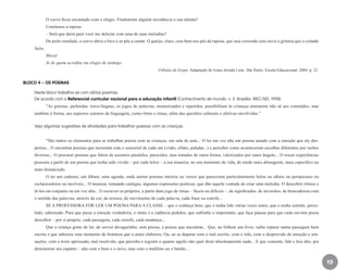 19
O corvo ficou encantado com o elogio. Finalmente alguém reconhecia o seu talento!
Continuou a raposa:
– Será que daria para você me deliciar com uma de suas melodias?
De peito estufado, o corvo abriu o bico e se pôs a cantar. O queijo, claro, caiu bem nos pés da raposa, que saiu correndo sem ouvir a gritaria que o coitado
fazia.
Moral
Ai de quem acredita em elogio de inimigo.
Fábulas de Esopo. Adaptação de Ivana Arruda Leite. São Paulo: Escala Educacional, 2004. p. 23.
BLOCO 4 – OS POEMAS
Neste bloco trabalha-se com vários poemas.
De acordo com o Referencial curricular nacional para a educação infantil (Conhecimento de mundo. v. 3. Brasília: MEC/SEF, 1998):
“As poesias, parlendas, trava-línguas, os jogos de palavras, memorizados e repetidos, possibilitam às crianças atentarem não só aos conteúdos, mas
também à forma, aos aspectos sonoros da linguagem, como ritmo e rimas, além das questões culturais e afetivas envolvidas.”
Veja algumas sugestões de atividades para trabalhar poesias com as crianças:
“São tantos os elementos para se trabalhar poesia com as crianças, em sala de aula... O ler em voz alta um poema amado com a emoção que ele des-
pertou... O encontrar poesias que mexeram com o sensorial de cada um (visão, olfato, paladar...) e perceber como aconteceram escolhas diferentes por razões
diversas... O procurar poemas que falem de assuntos paralelos, parecidos, mas tratados de outra forma, valorizados por outro ângulo... O trocar experiências
pessoais a partir de um poema que tenha sido vivido – por cada leitor – à sua maneira, no seu momento de vida, de modo mais abrangente, mais específico ou
mais distanciado.
O ter um caderno, um álbum, uma agenda, onde anotar poemas inteiros ou versos que pareceram particularmente belos ou sábios ou perspicazes ou
esclarecedores ou incríveis... O musicar, tornando cantigas, algumas expressões poéticas, que dão aquela vontade de criar uma melodia. O descobrir ritmos e
lê-los em conjunto ou em voz alta... O escrever os próprios, a partir dum jogo de rimas – fáceis ou difíceis –, de significados, de inversões, de brincadeiras com
o sentido das palavras, através da cor, da textura, do movimento de cada palavra, cada frase ou estrofe...
SE A PROFESSORA FOR LER UM POEMA PARA A CLASSE – que o conheça bem, que o tenha lido várias vezes antes, que o tenha sentido, perce-
bido, saboreado. Para que passe a emoção verdadeira, o ritmo e a cadência pedidos, que sublinhe o importante, que faça pausas para que cada ouvinte possa
descobrir – por si próprio, cada passagem, cada estrofe, cada mudança...
Que a criança goste de ler, de sorver devagarinho, sem pressa, a poesia que encontrar... Que, ao folhear um livro, saiba reparar numa passagem bem
escrita e que saboreie esse momento de boniteza que o autor elaborou. Ou, ao se deparar com o mal escrito, com o tolo, com o desprovido de emoção e sen-
sações, com o texto apressado, mal resolvido, que perceba e registre o quanto aquilo não quer dizer absolutamente nada... E que comente, fale e leia alto, pra
demonstrar seu espanto – não com o bom e o novo, mas com o malfeito ou o batido...
EE_CCEDINF2_manual.indd 19 9/16/09 4:58:57 PM
 
