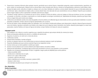 24
•	 Proporcionar conversas informais sobre qualquer assunto, permitindo que os alunos façam e respondam perguntas, peçam esclarecimentos, exponham um
tema, contem um acontecimento. Observe como os alunos falam e faça correções sem inibi-los, controle os monopolizadores, estimule os mais tímidos a falar.
•	 Brinque de objeto oculto: embrulhe um objeto ou coloque-o em uma caixa. Sentados em rodinha, os alunos devem descobrir do que se trata pelas pistas que
você fornecer. Após a descoberta do objeto oculto, os alunos devem fazer uma descrição de suas características e de sua utilidade. Proponha que os próprios
alunos tragam objetos ocultos e apresentem novidades sobre ele aos colegas.
•	 “Aconteceu comigo” pode ser um momento em que um aluno, sentado no centro da rodinha, conta aos colegas um fato que aconteceu com ele: uma viagem,
um passeio, um encontro, uma festa, o nascimento ou a morte de alguém ou de algum animalzinho etc. Dependendo da situação, proponha que façam dese-
nhos ou tragam fotos para mostrar aos colegas.
•	 Confeccione uma televisão usando uma caixa de papelão e tiras de cartolina com diferentes figuras relacionadas ao tema que está sendo trabalhado. Ao serem
passadas na televisão, nomeie e discuta as figuras apresentadas com os alunos.
•	 Na hora da história, várias atividades podem ser realizadas: ouvir uma história contada pelo professor para desenvolver a atenção; observar figuras enquanto
ouve uma história; reproduzir oralmente uma história curta, depois de ouvi-la algumas vezes; dramatizar uma história; desenhar personagens ou cenas mais
apreciadas; inventar histórias com base em figuras de revistas; compor histórias com base em cenas em sequência.
Linguagem escrita
	 Para trabalhar com a leitura e a escrita, sugerimos que o repertório de palavras seja sempre retirado do universo da criança.
•	 Rotule os brinquedos preferidos dos alunos e o mobiliário da sala de aula.
•	 Organize um painel ou um varal com o nome dos alunos.
•	 Confeccione crachás.
•	 Prepare fichas ilustradas e nomeie as figuras.
•	 Escreva um pequeno texto em uma cartolina para os alunos localizarem palavras a partir de hipóteses.
•	 Proponha atividades para que os alunos associem figuras aos respectivos nomes.
•	 Escreva nomes que os alunos pedirem e solicite que copiem.
•	 Escreva na lousa palavras que os alunos ditarem para depois realizar uma leitura coletiva.
•	 Solicite escrita espontânea, convidando alguns alunos para escreverem na lousa o que quiserem e como quiserem.
•	 Trabalhe com as palavras apresentadas na lição. A sugestão a seguir pode ser adaptada para outras palavras.
	 - Palavra escolhida: GATO.
	 - Confeccionar a dobradura de um gato.
	 - Brincar com o gato confeccionado.
	 - Comparar o gato de cada aluno.
	 - Afixar a dobradura em uma folha e escrever a palavra GATO.
	 - Destacar a letra inicial.
	 - Dar exemplos de palavras que começam com essa letra.
Eixo: Matemática
Noções de grandeza
•	 Entregar aos alunos cartões coloridos de diferentes cores, formas e tamanhos para que eles agrupem pela cor, depois pela forma e finalmente pelo tamanho.
EE_CCEDINF2_manual.indd 24 9/16/09 4:58:58 PM
 