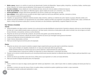 26
•	 Muito e pouco. Separar um cantinho na sala de aula denominado Cantinho da Matemática. Separar palitos, tampinhas, canudinhos, botões, caixinhas para
formar conjuntos com muitos e poucos elementos. Formar grupos com os próprios alunos.
•	 Em cima e embaixo. Colocar objetos em cima e embaixo da mesa, alunos em cima da cadeira e embaixo da mesa etc.
•	 Noção de quantidade. Contar objetos em diferentes lugares, separar objetos de acordo com o tamanho, a cor, a forma.
•	 Formas geométricas. Entregar várias formas geométricas aos alunos e solicitar que criem figuras com elas.
•	 Saco surpresa. Colocar dentro do saco as peças do bloco lógico e pedir aos alunos que adivinhem, pelo tato, o tamanho e a forma.
•	 Criar caricaturas usando formas geométricas.
•	 Trabalhar com agrupamentos utilizando materiais escolares: lápis, borracha, cadernos ou materiais de sucata. Separar os grupos utilizando cordão ou lã.
•	 Solicitar aos pais que trabalhem com agrupamentos em casa também, pedindo aos filhos que organizem suas gavetas, juntando meias, calças, camisetas etc.
Assim a criança sai da teoria e parte para o concreto, brincando com seus familiares e aprendendo a organizar objetos em sua casa.
Eixo: Natureza e Sociedade
Animais
•	 Antes de trabalhar com algum animal, conversar com os alunos para que eles identifiquem se esse animal: é grande ou pequeno; põe ovos ou nasce da barriga
da mãe; tem o corpo coberto de pelos, penas, escamas etc.; tem duas, quatro, nenhuma ou muitas patas ou pés; anda, se arrasta, voa; vive na água ou na terra;
fornece alimentos; come plantas, animais ou outros alimentos.
•	 Perguntar aos alunos que animais eles conhecem, de qual eles mais gostam, que animais eles têm etc.
•	 Apresentar gravuras de pessoas cuidando de animais e perguntar aos alunos que mensagem essas gravuras transmitem.
•	 Confeccionar diferentes animais de dobradura com os alunos.
•	 Cantar músicas relacionadas a animais.
•	 Pedir que recortem figuras de animais para uma exposição.
Plantas
•	 Perguntar aos alunos como nascem as plantas e preparar alguns experimentos para que eles vejam as plantinhas crescerem:
	 -	 colocar grãos de feijão com algodão umedecido em um copo para observação diária da germinação;
	 -	 plantar sementes diversas em vasinhos para que os alunos observem o desenvolvimento de cada plantinha;
	 -	 colocar batatas-doces e cenouras em vasilhas com água para os alunos observarem o crescimento dos brotos.
•	 Passear com os alunos no jardim da escola ou em uma praça próxima para que eles observem os diferentes tipos de planta. Depois, pedir que desenhem o que
observaram.
•	 Solicitar aos alunos que recolham cascas de troncos, folhas secas e que organizem um cartaz com esses elementos.
•	 Pedir que recortem de figuras de plantas para uma exposição.
Corpo
•	 Fazer o contorno do corpo do colega usando papel kraft. Solicitar que desenhem o rosto, colem lã para imitar os cabelos e pedaços de tecido para fazer as
roupas.
•	 Aproveitar o contorno do corpo da criança e fazer um quebra-cabeça, recortando as partes e pedindo que montem o corpo novamente.
•	 Fazer colagens usando sucatas para representar o corpo.
EE_CCEDINF2_manual.indd 26 9/16/09 4:58:58 PM
 