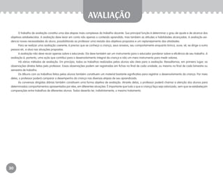 30
avaliação
O trabalho de avaliação constitui uma das etapas mais complexas do trabalho docente. Sua principal função é determinar o grau de ajuste e de alcance dos
objetivos estabelecidos. A avaliação deve levar em conta não apenas o conteúdo aprendido, mas também as atitudes e habilidades alcançadas. A avaliação evi-
dencia novas necessidades do aluno, possibilitando ao professor uma revisão dos objetivos propostos e um replanejamento das atividades.
Para se realizar uma avaliação coerente, é preciso que se conheça a criança, seus anseios, seu comportamento enquanto brinca, ouve, vê, se dirige a outra
pessoa etc. e atua nas situações propostas.
A avaliação não deve recair apenas sobre o educando. Ela deve também ser um instrumento para o educador ponderar sobre a eficiência de seu trabalho. A
avaliação é, portanto, uma ação que contribui para o desenvolvimento integral da criança e não um mero instrumento para medir valores.
Há vários métodos de avaliação. Em princípio, todos os trabalhos realizados pelos alunos são úteis para a avaliação. Ressaltamos, em primeiro lugar, as
observações diretas feitas pelo professor. Essas observações podem ser registradas em fichas no final de cada unidade, ou mesmo no final de cada bimestre ou
semestre de trabalho.
Os álbuns com os trabalhos feitos pelos alunos também constituem um material bastante significativo para registrar o desenvolvimento da criança. Por meio
deles, o professor poderá comparar o desempenho da criança nas diversas etapas de seu aprendizado.
As conversas dirigidas diárias também constituem uma forma objetiva de avaliação. Através delas, o professor poderá chamar a atenção dos alunos para
determinados comportamentos apresentados por eles, em diferentes situações. É importante que tudo o que a criança faça seja valorizado, sem que se estabeleçam
comparações entre trabalhos de diferentes alunos. Todos deverão ter, indistintamente, o mesmo tratamento.
EE_CCEDINF2_manual.indd 30 9/16/09 4:58:58 PM
 
