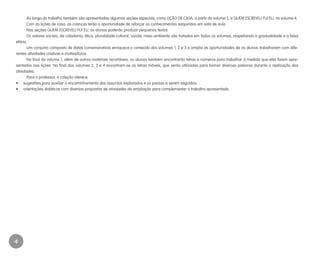 4
Ao longo do trabalho também são apresentadas algumas seções especiais, como LIÇÃO DE CASA, a partir do volume 2, e QUEM ESCREVEU FUI EU, no volume 4.
Com as lições de casa, as crianças terão a oportunidade de reforçar os conhecimentos adquiridos em sala de aula.
Nas seções QUEM ESCREVEU FUI EU, os alunos poderão produzir pequenos textos.	
Os valores sociais, de cidadania, ética, pluralidade cultural, saúde, meio ambiente são tratados em todos os volumes, respeitando a gradualidade e a faixa
etária.
Um conjunto composto de datas comemorativas enriquece o conteúdo dos volumes 1, 2 e 3 e amplia as oportunidades de os alunos trabalharem com dife-
rentes atividades criativas e motivadoras.
No final do volume 1, além de outros materiais recortáveis, os alunos também encontrarão letras e números para trabalhar à medida que eles forem apre-
sentados nas lições. No final dos volumes 2, 3 e 4 encontram-se as letras móveis, que serão utilizadas para formar diversas palavras durante a realização das
atividades.
Para o professor, a coleção oferece:
•	 sugestões para auxiliar o encaminhamento dos assuntos explorados e os passos a serem seguidos;
•	 orientações didáticas com diversas propostas de atividades de ampliação para complementar o trabalho apresentado.
EE_CCEDINF2_manual.indd 4 9/16/09 4:58:56 PM
 