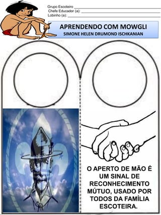 Grupo Escoteiro ____________________________________________
Chefe Educador (a): ________________________________________
Lobinho (a): _______________________________________________

APRENDENDO COM MOWGLI
SIMONE HELEN DRUMOND ISCHKANIAN

O APERTO DE MÃO É
UM SINAL DE
RECONHECIMENTO
MÚTUO, USADO POR
TODOS DA FAMÍLIA
ESCOTEIRA.

 