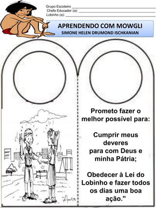 Grupo Escoteiro ____________________________________________
Chefe Educador (a): ________________________________________
Lobinho (a): _______________________________________________

APRENDENDO COM MOWGLI
SIMONE HELEN DRUMOND ISCHKANIAN

Prometo fazer o
melhor possível para:
Cumprir meus
deveres
para com Deus e
minha Pátria;
Obedecer à Lei do
Lobinho e fazer todos
os dias uma boa
ação."

 