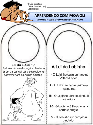 Grupo Escoteiro ____________________________________________
Chefe Educador (a): ________________________________________
Lobinho (a): _______________________________________________

APRENDENDO COM MOWGLI
SIMONE HELEN DRUMOND ISCHKANIAN

LEI DO LOBINHO
Baloo ensinava Mowgli a obedecer
a Lei da Jângal para sobreviver e
conviver com os outros animais.

A Lei do Lobinho
I - O Lobinho ouve sempre os
Velhos Lobos.
II - O Lobinho pensa primeiro
nos outros.
III - O Lobinho abre os olhos e
os ouvidos.
IV - O Lobinho é limpo e está
sempre alegre.
V - O Lobinho diz sempre a
verdade.

 