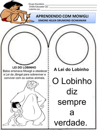 Grupo Escoteiro ____________________________________________
Chefe Educador (a): ________________________________________
Lobinho (a): _______________________________________________

APRENDENDO COM MOWGLI
SIMONE HELEN DRUMOND ISCHKANIAN

LEI DO LOBINHO
Baloo ensinava Mowgli a obedecer
a Lei da Jângal para sobreviver e
conviver com os outros animais.

A Lei do Lobinho

O Lobinho
diz
sempre
a
verdade.

 