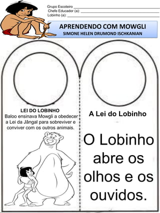 Grupo Escoteiro ____________________________________________
Chefe Educador (a): ________________________________________
Lobinho (a): _______________________________________________

APRENDENDO COM MOWGLI
SIMONE HELEN DRUMOND ISCHKANIAN

LEI DO LOBINHO
Baloo ensinava Mowgli a obedecer
a Lei da Jângal para sobreviver e
conviver com os outros animais.

A Lei do Lobinho

O Lobinho
abre os
olhos e os
ouvidos.

 