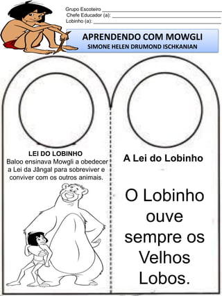Grupo Escoteiro ____________________________________________
Chefe Educador (a): ________________________________________
Lobinho (a): _______________________________________________

APRENDENDO COM MOWGLI
SIMONE HELEN DRUMOND ISCHKANIAN

LEI DO LOBINHO
Baloo ensinava Mowgli a obedecer
a Lei da Jângal para sobreviver e
conviver com os outros animais.

A Lei do Lobinho

O Lobinho
ouve
sempre os
Velhos
Lobos.

 