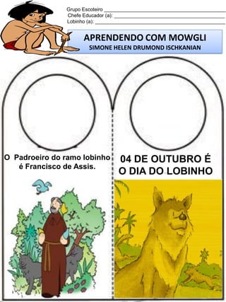 Grupo Escoteiro ____________________________________________
Chefe Educador (a): ________________________________________
Lobinho (a): _______________________________________________

APRENDENDO COM MOWGLI
SIMONE HELEN DRUMOND ISCHKANIAN

O Padroeiro do ramo lobinho
é Francisco de Assis.

04 DE OUTUBRO É
O DIA DO LOBINHO

 