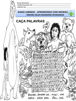 Grupo Escoteiro ____________________________________________
Chefe Educador (a): ________________________________________
Lobinho (a): _______________________________________________

RAMO LOBINHO - APRENDENDO COM MOWGLI
SIMONE HELEN DRUMOND ISCHKANIAN

CAÇA PALAVRAS

 