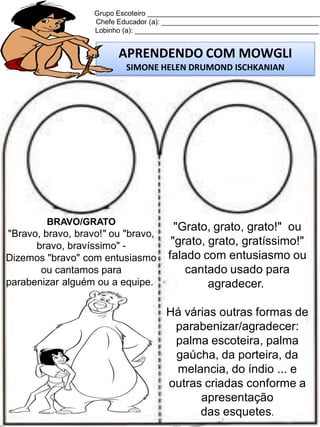 Grupo Escoteiro ____________________________________________
Chefe Educador (a): ________________________________________
Lobinho (a): _______________________________________________

APRENDENDO COM MOWGLI
SIMONE HELEN DRUMOND ISCHKANIAN

BRAVO/GRATO

"Bravo, bravo, bravo!" ou "bravo,
bravo, bravíssimo" Dizemos "bravo" com entusiasmo
ou cantamos para
parabenizar alguém ou a equipe.

"Grato, grato, grato!" ou
"grato, grato, gratíssimo!"
falado com entusiasmo ou
cantado usado para
agradecer.
Há várias outras formas de
parabenizar/agradecer:
palma escoteira, palma
gaúcha, da porteira, da
melancia, do índio ... e
outras criadas conforme a
apresentação
das esquetes.

 