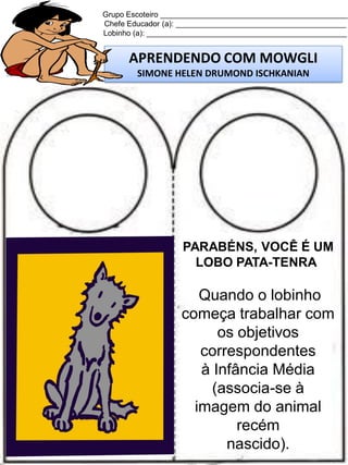 Grupo Escoteiro ____________________________________________
Chefe Educador (a): ________________________________________
Lobinho (a): _______________________________________________

APRENDENDO COM MOWGLI
SIMONE HELEN DRUMOND ISCHKANIAN

PARABÉNS, VOCÊ É UM
LOBO PATA-TENRA

Quando o lobinho
começa trabalhar com
os objetivos
correspondentes
à Infância Média
(associa-se à
imagem do animal
recém
nascido).

 