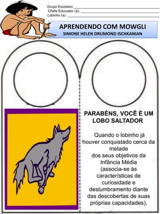 Grupo Escoteiro ____________________________________________
Chefe Educador (a): ________________________________________
Lobinho (a): _______________________________________________

APRENDENDO COM MOWGLI
SIMONE HELEN DRUMOND ISCHKANIAN

PARABÉNS, VOCÊ É UM
LOBO SALTADOR
Quando o lobinho já
houver conquistado cerca da
metade
dos seus objetivos da
Infância Média
(associa-se às
características de
curiosidade e
deslumbramento diante
das descobertas de suas
próprias capacidades).

 