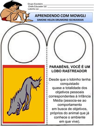 Grupo Escoteiro ____________________________________________
Chefe Educador (a): ________________________________________
Lobinho (a): _______________________________________________

APRENDENDO COM MOWGLI
SIMONE HELEN DRUMOND ISCHKANIAN

PARABÉNS, VOCÊ É UM
LOBO RASTREADOR
Desde que o lobinho tenha
conquistado
quase a totalidade dos
objetivos pessoais
correspondentes à Infância
Média (associa-se ao
comportamento
em busca de objetivos,
próprios do animal que já
conhece o ambiente
em que vive).

 