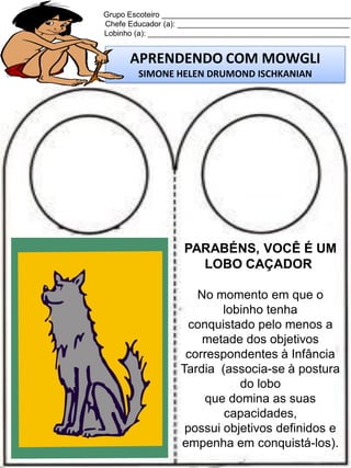 Grupo Escoteiro ____________________________________________
Chefe Educador (a): ________________________________________
Lobinho (a): _______________________________________________

APRENDENDO COM MOWGLI
SIMONE HELEN DRUMOND ISCHKANIAN

PARABÉNS, VOCÊ É UM
LOBO CAÇADOR
No momento em que o
lobinho tenha
conquistado pelo menos a
metade dos objetivos
correspondentes à Infância
Tardia (associa-se à postura
do lobo
que domina as suas
capacidades,
possui objetivos definidos e
empenha em conquistá-los).

 