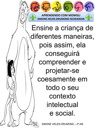 APRENDENDO COM MOWGLI
SIMONE HELEN DRUMOND ISCHKANIAN

Ensine a criança de
diferentes maneiras,
pois assim, ela
conseguirá
compreender e
projetar-se
coesamente em
todo o seu
contexto
intelectual
e social.
SIMONE HELEN DRUMOND – 2º AM

 