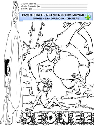 Grupo Escoteiro ____________________________________________
Chefe Educador (a): ________________________________________
Lobinho (a): _______________________________________________

RAMO LOBINHO - APRENDENDO COM MOWGLI
SIMONE HELEN DRUMOND ISCHKANIAN

 