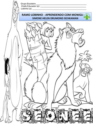 Grupo Escoteiro ____________________________________________
Chefe Educador (a): ________________________________________
Lobinho (a): _______________________________________________

RAMO LOBINHO - APRENDENDO COM MOWGLI
SIMONE HELEN DRUMOND ISCHKANIAN

 