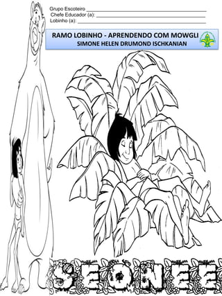 Grupo Escoteiro ____________________________________________
Chefe Educador (a): ________________________________________
Lobinho (a): _______________________________________________

RAMO LOBINHO - APRENDENDO COM MOWGLI
SIMONE HELEN DRUMOND ISCHKANIAN

 