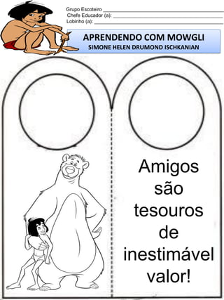 Grupo Escoteiro ____________________________________________
Chefe Educador (a): ________________________________________
Lobinho (a): _______________________________________________

APRENDENDO COM MOWGLI
SIMONE HELEN DRUMOND ISCHKANIAN

Amigos
são
tesouros
de
inestimável
valor!

 