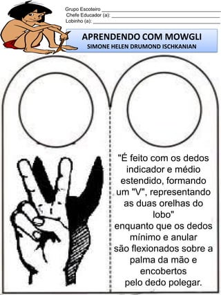 Grupo Escoteiro ____________________________________________
Chefe Educador (a): ________________________________________
Lobinho (a): _______________________________________________

APRENDENDO COM MOWGLI
SIMONE HELEN DRUMOND ISCHKANIAN

"É feito com os dedos
indicador e médio
estendido, formando
um "V", representando
as duas orelhas do
lobo"
enquanto que os dedos
mínimo e anular
são flexionados sobre a
palma da mão e
encobertos
pelo dedo polegar.

 