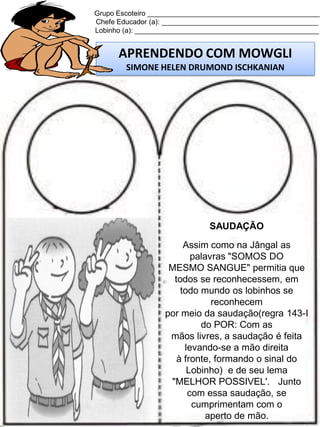 Grupo Escoteiro ____________________________________________
Chefe Educador (a): ________________________________________
Lobinho (a): _______________________________________________

APRENDENDO COM MOWGLI
SIMONE HELEN DRUMOND ISCHKANIAN

SAUDAÇÃO
Assim como na Jângal as
palavras "SOMOS DO
MESMO SANGUE" permitia que
todos se reconhecessem, em
todo mundo os lobinhos se
reconhecem
por meio da saudação(regra 143-I
do POR: Com as
mãos livres, a saudação é feita
levando-se a mão direita
à fronte, formando o sinal do
Lobinho) e de seu lema
"MELHOR POSSIVEL'. Junto
com essa saudação, se
cumprimentam com o
aperto de mão.

 