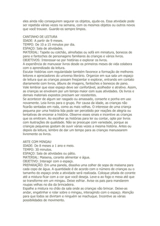 eles ainda não conseguirem segurar os objetos, ajude-os. Essa atividade pode
ser repetida várias vezes na semana, com os mesmos objetos ou outros novos
que você trouxer. Guarde-os sempre limpos.

CANTINHO DE LEITURA
IDADE: A partir de 9 meses.
TEMPO: De 10 a 15 minutos por dia.
ESPAÇO: Sala de atividades.
MATERIAL: Tapete ou colchão, almofadas ou sofá em miniatura, bonecos de
pano e fantoches de personagens familiares às crianças e vários livros.
OBJETIVOS: Interessar-se por histórias e explorar os livros.
A experiência de manusear livros desde os primeiros meses de vida colabora
com o aprendizado da leitura.
Escutar histórias com regularidade também favorece a formação de melhores
leitores e apreciadores do universo literário. Organize em sua sala um espaço
de leitura que as crianças possam freqüentar e explorar, entrando em contato
diariamente com livros, álbuns de imagens, fantoches e bonecos de pano.
Vale lembrar que esse espaço deve ser confortável, acolhedor e atrativo. Assim,
as crianças se envolvem por um tempo maior com suas atividades. Os livros e
demais materiais expostos precisam ser resistentes.
Se acontecer de algum ser rasgado ou amassado, conserte e ponha em uso
novamente. Leia livros para o grupo. Por causa da idade, as crianças não
ficarão sentadas em roda, como as mais velhas. O interesse de uma criança
pequena por uma história lida pode ser percebido por reações de alegria ou
tentativas de encenar a história. Observe esses sinais e incentive as crianças
que os emitiram. Ao escolher as histórias para ler ou contar, opte por livros
com ilustrações de qualidade. Não se preocupe com variedade, porque as
crianças pequenas gostam de ouvir várias vezes a mesma história. Antes ou
depois da leitura, lembre de dar um tempo para as crianças manusearem
livremente os livros.

ARTE COM MINGAU
IDADE: De 8 meses a 1 ano e meio.
TEMPO: 30 minutos.
ESPAÇO: Sala de atividades ou pátio.
MATERIAL: Maisena, corante alimentar e água.
OBJETIVO: Interagir com o espaço.
PREPARAÇÃO: Em uma panela, dissolva uma colher de sopa de maisena para
cada copo de água. A quantidade é de acordo com o número de crianças ou o
tamanho do espaço onde a atividade será realizada. Coloque pitada de corante
até a mistura ficar com a cor que você deseja. Leve-a ao fogo e mexa até que
se transforme em um mingau. Deixe esfriar. Avise os pais para mandarem
roupas velhas no dia da brincadeira.
Espalhe a mistura no chão da sala onde as crianças vão brincar. Deixe-as
andar, engatinhar e rolar sobre o mingau, interagindo com o espaço. Atenção
para que todos se divirtam e ninguém se machuque. Incentive as várias
possibilidades de movimento.
 