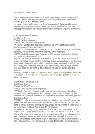 (MOVIMENTO) MEU CORPO

Para a criança pequena, mover-se é muito mais do que mexer o corpo ou se
deslocar. É uma forma de se comunicar. A aquisição de novas habilidades
permite que ela atue de forma cada
vez mais independente no mundo. Essa autonomia só é conseguida com a
confiança em si mesma e no ambiente. Por isso, é fundamental que a escola
ofereça possibilidades de autoconhecimento e um espaço seguro e estimulante.


CORRIDA DE OBSTÁCULOS
IDADE: Até 3 anos.
TEMPO: De10 a 20 minutos.
ESPAÇO: Sala de atividades ou pátio.
MATERIAL: Colchonetes, tatames ou tapetes de EVA e obstáculos, como
bancos, cordas, túneis, rampas etc.
OBJETIVO: Desenvolver a coordenação motora, noções de espaço, lateralidade,
equilíbrio, deslocamento, esquema corporal, ritmo e atenção.
PREPARAÇÃO: Organize a sala forrando o chão com os colchonetes. Espalhe
pelo ambiente alguns obstáculos.
Proponha às crianças diferentes movimentos: ajude-as a rolar com braços e
pernas esticados, para a frente e para trás; sugira que engatinhem por baixo da
mesa ou de uma corda amarrada a uma altura baixa, dentro de um túnel, em
uma rampa, em diferentes direções e em ziguezague; dê uma força também
para elas andarem de frente e de costas em cima de um banco ou sobre
materiais
diversos, devagar e rápido, com passos de formiguinha e de gigante; incentive-
as a trabalhar o impulso com pulos, saltos para a frente e para trás, livres ou
sobre obstáculos.

CABANINHA TRANSPARENTE
IDADE: Até 3 anos.
TEMPO: De 30 a 50 minutos.
ESPAÇO: Sala de atividades ou parque.
MATERIAL: Tule com metragem suficiente para que as paredes da cabana
cheguem até o chão ou várias tiras coloridas e compridas de papel celofane,
bambolê, cola, tesoura, barbante, fita dupla face ou crepe e pequenos ganchos
de metal no teto.
OBJETIVOS: Interagir com outras crianças e adultos; pesquisar diferentes sons
e efeitos visuais com o uso de transparências, cores e texturas; ter controle
motor e limites corporais em espaço pequeno; e se movimentar e se adequar a
um espaço que muda de forma quando manipulado.
PREPARAÇÃO: Prenda pedaços grandes de tule ou tiras compridas de papel
celofane em árvores, brinquedos de parque etc. Eles devem ir até o chão. Na
sala, o tule ou celofane pode ser preso a pequenos ganchos no teto, com uma
abertura central. Outra opção é amarrar tiras num bambolê, formando um
círculo de caimento vertical com diversas aberturas por toda a circunferência. O
tule é transparente e tem elasticidade e leveza, facilitando a manipulação das
 