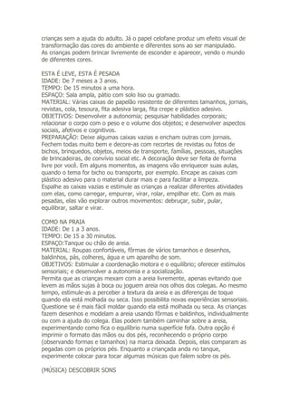 crianças sem a ajuda do adulto. Já o papel celofane produz um efeito visual de
transformação das cores do ambiente e diferentes sons ao ser manipulado.
As crianças podem brincar livremente de esconder e aparecer, vendo o mundo
de diferentes cores.

ESTA É LEVE, ESTA É PESADA
IDADE: De 7 meses a 3 anos.
TEMPO: De 15 minutos a uma hora.
ESPAÇO: Sala ampla, pátio com solo liso ou gramado.
MATERIAL: Várias caixas de papelão resistente de diferentes tamanhos, jornais,
revistas, cola, tesoura, fita adesiva larga, fita crepe e plástico adesivo.
OBJETIVOS: Desenvolver a autonomia; pesquisar habilidades corporais;
relacionar o corpo com o peso e o volume dos objetos; e desenvolver aspectos
sociais, afetivos e cognitivos.
PREPARAÇÃO: Deixe algumas caixas vazias e encham outras com jornais.
Fechem todas muito bem e decore-as com recortes de revistas ou fotos de
bichos, brinquedos, objetos, meios de transporte, famílias, pessoas, situações
de brincadeiras, de convívio social etc. A decoração deve ser feita de forma
livre por você. Em alguns momentos, as imagens vão enriquecer suas aulas,
quando o tema for bicho ou transporte, por exemplo. Encape as caixas com
plástico adesivo para o material durar mais e para facilitar a limpeza.
Espalhe as caixas vazias e estimule as crianças a realizar diferentes atividades
com elas, como carregar, empurrar, virar, rolar, empilhar etc. Com as mais
pesadas, elas vão explorar outros movimentos: debruçar, subir, pular,
equilibrar, saltar e virar.

COMO NA PRAIA
IDADE: De 1 a 3 anos.
TEMPO: De 15 a 30 minutos.
ESPAÇO:Tanque ou chão de areia.
MATERIAL: Roupas confortáveis, fôrmas de vários tamanhos e desenhos,
baldinhos, pás, colheres, água e um aparelho de som.
OBJETIVOS: Estimular a coordenação motora e o equilíbrio; oferecer estímulos
sensoriais; e desenvolver a autonomia e a socialização.
Permita que as crianças mexam com a areia livremente, apenas evitando que
levem as mãos sujas à boca ou joguem areia nos olhos dos colegas. Ao mesmo
tempo, estimule-as a perceber a textura da areia e as diferenças de toque
quando ela está molhada ou seca. Isso possibilita novas experiências sensoriais.
Questione se é mais fácil moldar quando ela está molhada ou seca. As crianças
fazem desenhos e modelam a areia usando fôrmas e baldinhos, individualmente
ou com a ajuda do colega. Elas podem também caminhar sobre a areia,
experimentando como fica o equilíbrio numa superfície fofa. Outra opção é
imprimir o formato das mãos ou dos pés, reconhecendo o próprio corpo
(observando formas e tamanhos) na marca deixada. Depois, elas comparam as
pegadas com os próprios pés. Enquanto a criançada anda no tanque,
experimente colocar para tocar algumas músicas que falem sobre os pés.

(MÚSICA) DESCOBRIR SONS
 