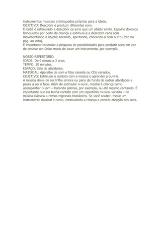 instrumentos musicais e brinquedos próprios para a idade.
OBJETIVO: Descobrir e produzir diferentes sons.
O bebê é estimulado a descobrir os sons que um objeto emite. Espalhe diversos
brinquedos por perto da criança e estimule-a a descobrir cada som
movimentando o objeto: tocando, apertando, chocando-o com outro (foto na
pág. ao lado).
É importante estimular a pesquisa de possibilidades para produzir sons em vez
de ensinar um único modo de tocar um instrumento, por exemplo.

NOSSO REPERTÓRIO
IDADE: De 6 meses a 3 anos.
TEMPO: 30 minutos.
ESPAÇO: Sala de atividades.
MATERIAL: Aparelho de som e fitas cassete ou CDs variados.
OBJETIVO: Estimular o contato com a música e aprender a ouvi-la.
A música deixa de ser trilha sonora ou pano de fundo de outras atividades e
passa a ser o foco. Além de estimular o ouvir, mostre à criança como
acompanhar o som – batendo palmas, por exemplo, ou até mesmo cantando. É
importante que ela tenha contato com um repertório musical variado – de
música clássica a ritmos regionais brasileiros. Se você souber, toque um
instrumento musical e cante, estimulando a criança a prestar atenção aos sons.
 