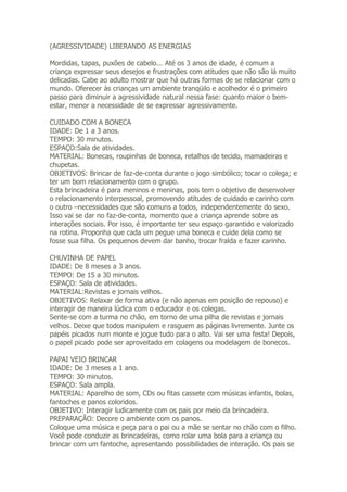 (AGRESSIVIDADE) LIBERANDO AS ENERGIAS

Mordidas, tapas, puxões de cabelo... Até os 3 anos de idade, é comum a
criança expressar seus desejos e frustrações com atitudes que não são lá muito
delicadas. Cabe ao adulto mostrar que há outras formas de se relacionar com o
mundo. Oferecer às crianças um ambiente tranqüilo e acolhedor é o primeiro
passo para diminuir a agressividade natural nessa fase: quanto maior o bem-
estar, menor a necessidade de se expressar agressivamente.

CUIDADO COM A BONECA
IDADE: De 1 a 3 anos.
TEMPO: 30 minutos.
ESPAÇO:Sala de atividades.
MATERIAL: Bonecas, roupinhas de boneca, retalhos de tecido, mamadeiras e
chupetas.
OBJETIVOS: Brincar de faz-de-conta durante o jogo simbólico; tocar o colega; e
ter um bom relacionamento com o grupo.
Esta brincadeira é para meninos e meninas, pois tem o objetivo de desenvolver
o relacionamento interpessoal, promovendo atitudes de cuidado e carinho com
o outro –necessidades que são comuns a todos, independentemente do sexo.
Isso vai se dar no faz-de-conta, momento que a criança aprende sobre as
interações sociais. Por isso, é importante ter seu espaço garantido e valorizado
na rotina. Proponha que cada um pegue uma boneca e cuide dela como se
fosse sua filha. Os pequenos devem dar banho, trocar fralda e fazer carinho.

CHUVINHA DE PAPEL
IDADE: De 8 meses a 3 anos.
TEMPO: De 15 a 30 minutos.
ESPAÇO: Sala de atividades.
MATERIAL:Revistas e jornais velhos.
OBJETIVOS: Relaxar de forma ativa (e não apenas em posição de repouso) e
interagir de maneira lúdica com o educador e os colegas.
Sente-se com a turma no chão, em torno de uma pilha de revistas e jornais
velhos. Deixe que todos manipulem e rasguem as páginas livremente. Junte os
papéis picados num monte e jogue tudo para o alto. Vai ser uma festa! Depois,
o papel picado pode ser aproveitado em colagens ou modelagem de bonecos.

PAPAI VEIO BRINCAR
IDADE: De 3 meses a 1 ano.
TEMPO: 30 minutos.
ESPAÇO: Sala ampla.
MATERIAL: Aparelho de som, CDs ou fitas cassete com músicas infantis, bolas,
fantoches e panos coloridos.
OBJETIVO: Interagir ludicamente com os pais por meio da brincadeira.
PREPARAÇÃO: Decore o ambiente com os panos.
Coloque uma música e peça para o pai ou a mãe se sentar no chão com o filho.
Você pode conduzir as brincadeiras, como rolar uma bola para a criança ou
brincar com um fantoche, apresentando possibilidades de interação. Os pais se
 