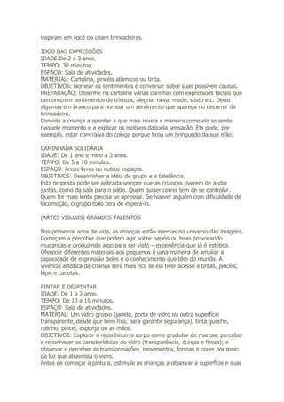 inspiram em você ou criam brincadeiras.

JOGO DAS EXPRESSÕES
IDADE:De 2 a 3 anos.
TEMPO: 30 minutos.
ESPAÇO: Sala de atividades.
MATERIAL: Cartolina, pincéis atômicos ou tinta.
OBJETIVOS: Nomear os sentimentos e conversar sobre suas possíveis causas.
PREPARAÇÃO: Desenhe na cartolina várias carinhas com expressões faciais que
demonstrem sentimentos de tristeza, alegria, raiva, medo, susto etc. Deixe
algumas em branco para nomear um sentimento que apareça no decorrer da
brincadeira.
Convide a criança a apontar a que mais revela a maneira como ela se sente
naquele momento e a explicar os motivos daquela sensação. Ela pode, por
exemplo, estar com raiva do colega porque tirou um brinquedo da sua mão.

CAMINHADA SOLIDÁRIA
IDADE: De 1 ano e meio a 3 anos.
TEMPO: De 5 a 10 minutos.
ESPAÇO: Áreas livres ou outros espaços.
OBJETIVOS: Desenvolver a idéia de grupo e a tolerância.
Esta proposta pode ser aplicada sempre que as crianças tiverem de andar
juntas, como da sala para o pátio. Quem quiser correr tem de se controlar.
Quem for mais lento precisa se apressar. Se houver alguém com dificuldade de
locomoção, o grupo todo terá de esperá-lo.

(ARTES VISUAIS) GRANDES TALENTOS

Nos primeiros anos de vida, as crianças estão imersas no universo das imagens.
Começam a perceber que podem agir sobre papéis ou telas provocando
mudanças e produzindo algo para ser visto – experiência que já é estética.
Oferecer diferentes materiais aos pequenos é uma maneira de ampliar a
capacidade de expressão deles e o conhecimento que têm do mundo. A
vivência artística da criança será mais rica se ela tiver acesso a tintas, pincéis,
lápis e canetas.

PINTAR E DESPINTAR
IDADE: De 1 a 2 anos.
TEMPO: De 10 a 15 minutos.
ESPAÇO: Sala de atividades.
MATERIAL: Um vidro grosso (janela, porta de vidro ou outra superfície
transparente, desde que bem fixa, para garantir segurança), tinta guache,
rolinho, pincel, esponja ou as mãos.
OBJETIVOS: Explorar e reconhecer o corpo como produtor de marcas; perceber
e reconhecer as características do vidro (transparência, dureza e frieza); e
observar e perceber as transformações, movimentos, formas e cores por meio
da luz que atravessa o vidro.
Antes de começar a pintura, estimule as crianças a observar a superfície e suas
 