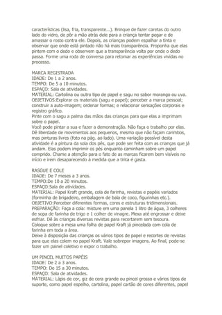 características (lisa, fria, transparente...). Brinque de fazer caretas do outro
lado do vidro, de pôr a mão atrás dele para a criança tentar pegar e de
amassar o rosto contra ele. Depois, as crianças podem espalhar a tinta e
observar que onde está pintado não há mais transparência. Proponha que elas
pintem com o dedo e observem que a transparência volta por onde o dedo
passa. Forme uma roda de conversa para retomar as experiências vividas no
processo.

MARCA REGISTRADA
IDADE: De 1 a 2 anos.
TEMPO: De 5 a 10 minutos.
ESPAÇO: Sala de atividades.
MATERIAL: Cartolina ou outro tipo de papel e sagu no sabor morango ou uva.
OBJETIVOS:Explorar os materiais (sagu e papel); perceber a marca pessoal;
construir a auto-imagem; ordenar formas; e relacionar sensações corporais e
registro gráfico.
Pinte com o sagu a palma das mãos das crianças para que elas a imprimam
sobre o papel.
Você pode pintar a sua e fazer a demonstração. Não faça o trabalho por elas.
Dê liberdade de movimentos aos pequenos, mesmo que não façam carimbos,
mas pinturas livres (foto na pág. ao lado). Uma variação possível desta
atividade é a pintura da sola dos pés, que pode ser feita com as crianças que já
andam. Elas podem imprimir os pés enquanto caminham sobre um papel
comprido. Chame a atenção para o fato de as marcas ficarem bem visíveis no
início e irem desaparecendo à medida que a tinta é gasta.

RASGUE E COLE
IDADE: De 7 meses a 3 anos.
TEMPO:De 10 a 20 minutos.
ESPAÇO:Sala de atividades.
MATERIAL: Papel Kraft grande, cola de farinha, revistas e papéis variados
(forminha de brigadeiro, embalagem de bala de coco, figurinhas etc.).
OBJETIVO:Perceber diferentes formas, cores e estruturas tridimensionais.
PREPARAÇÃO: Faça a cola: misture em uma panela 1 litro de água, 3 colheres
de sopa de farinha de trigo e 1 colher de vinagre. Mexa até engrossar e deixe
esfriar. Dê às crianças diversas revistas para recortarem sem tesoura.
Coloque sobre a mesa uma folha de papel Kraft já pincelada com cola de
farinha em toda a área.
Deixe à disposição das crianças os vários tipos de papel e recortes de revistas
para que elas colem no papel Kraft. Vale sobrepor imagens. Ao final, pode-se
fazer um painel coletivo e expor o trabalho.

UM PINCEL MUITOS PAPÉIS
IDADE: De 2 a 3 anos.
TEMPO: De 15 a 30 minutos.
ESPAÇO: Sala de atividades.
MATERIAL: Lápis de cor, giz de cera grande ou pincel grosso e vários tipos de
suporte, como papel espelho, cartolina, papel cartão de cores diferentes, papel
 