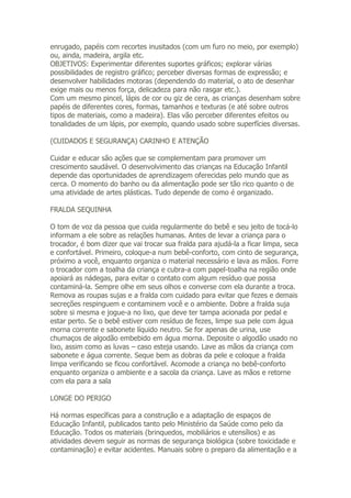 enrugado, papéis com recortes inusitados (com um furo no meio, por exemplo)
ou, ainda, madeira, argila etc.
OBJETIVOS: Experimentar diferentes suportes gráficos; explorar várias
possibilidades de registro gráfico; perceber diversas formas de expressão; e
desenvolver habilidades motoras (dependendo do material, o ato de desenhar
exige mais ou menos força, delicadeza para não rasgar etc.).
Com um mesmo pincel, lápis de cor ou giz de cera, as crianças desenham sobre
papéis de diferentes cores, formas, tamanhos e texturas (e até sobre outros
tipos de materiais, como a madeira). Elas vão perceber diferentes efeitos ou
tonalidades de um lápis, por exemplo, quando usado sobre superfícies diversas.

(CUIDADOS E SEGURANÇA) CARINHO E ATENÇÃO

Cuidar e educar são ações que se complementam para promover um
crescimento saudável. O desenvolvimento das crianças na Educação Infantil
depende das oportunidades de aprendizagem oferecidas pelo mundo que as
cerca. O momento do banho ou da alimentação pode ser tão rico quanto o de
uma atividade de artes plásticas. Tudo depende de como é organizado.

FRALDA SEQUINHA

O tom de voz da pessoa que cuida regularmente do bebê e seu jeito de tocá-lo
informam a ele sobre as relações humanas. Antes de levar a criança para o
trocador, é bom dizer que vai trocar sua fralda para ajudá-la a ficar limpa, seca
e confortável. Primeiro, coloque-a num bebê-conforto, com cinto de segurança,
próximo a você, enquanto organiza o material necessário e lava as mãos. Forre
o trocador com a toalha da criança e cubra-a com papel-toalha na região onde
apoiará as nádegas, para evitar o contato com algum resíduo que possa
contaminá-la. Sempre olhe em seus olhos e converse com ela durante a troca.
Remova as roupas sujas e a fralda com cuidado para evitar que fezes e demais
secreções respinguem e contaminem você e o ambiente. Dobre a fralda suja
sobre si mesma e jogue-a no lixo, que deve ter tampa acionada por pedal e
estar perto. Se o bebê estiver com resíduo de fezes, limpe sua pele com água
morna corrente e sabonete líquido neutro. Se for apenas de urina, use
chumaços de algodão embebido em água morna. Deposite o algodão usado no
lixo, assim como as luvas – caso esteja usando. Lave as mãos da criança com
sabonete e água corrente. Seque bem as dobras da pele e coloque a fralda
limpa verificando se ficou confortável. Acomode a criança no bebê-conforto
enquanto organiza o ambiente e a sacola da criança. Lave as mãos e retorne
com ela para a sala

LONGE DO PERIGO

Há normas específicas para a construção e a adaptação de espaços de
Educação Infantil, publicados tanto pelo Ministério da Saúde como pelo da
Educação. Todos os materiais (brinquedos, mobiliários e utensílios) e as
atividades devem seguir as normas de segurança biológica (sobre toxicidade e
contaminação) e evitar acidentes. Manuais sobre o preparo da alimentação e a
 