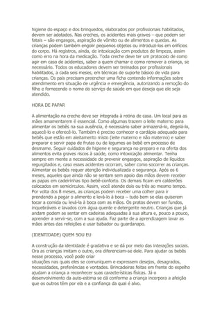 higiene do espaço e dos brinquedos, elaborados por profissionais habilitados,
devem ser adotados. Nas creches, os acidentes mais graves – que podem ser
fatais – são engasgos, aspiração de vômito ou de alimentos e quedas. As
crianças podem também engolir pequenos objetos ou introduzi-los em orifícios
do corpo. Há registros, ainda, de intoxicação com produtos de limpeza, assim
como erro na hora da medicação. Toda creche deve ter um protocolo de como
agir em caso de acidentes, saber a quem chamar e como remover a criança, se
necessário. Todos os educadores devem ser treinados por profissionais
habilitados, a cada seis meses, em técnicas de suporte básico de vida para
crianças. Os pais precisam preencher uma ficha contendo informações sobre
atendimento em situação de urgência e emergência, autorizando a remoção do
filho e fornecendo o nome do serviço de saúde em que deseja que ele seja
atendido.

HORA DE PAPAR

A alimentação na creche deve ser integrada à rotina de casa. Um local para as
mães amamentarem é essencial. Como algumas trazem o leite materno para
alimentar os bebês na sua ausência, é necessário saber armazená-lo, degelá-lo,
aquecê-lo e oferecê-lo. Também é preciso conhecer o cardápio adequado para
bebês que estão em aleitamento misto (leite materno e não materno) e saber
preparar e servir papa de frutas ou de legumes ao bebê em processo de
desmame. Seguir cuidados de higiene e segurança no preparo e na oferta dos
alimentos evita graves riscos à saúde, como intoxicação alimentar. Tenha
sempre em mente a necessidade de prevenir engasgos, aspiração de líquidos
regurgitados e, caso esses acidentes ocorram, saber como socorrer as crianças.
Alimentar os bebês requer atenção individualizada e segurança. Após os 6
meses, aqueles que ainda não se sentam sem apoio das mãos devem receber
as papas em cadeirinhas tipo bebê-conforto. Os demais ficam em caldeirões
colocados em semicírculos. Assim, você atende dois ou três ao mesmo tempo.
Por volta dos 8 meses, as crianças podem receber uma colher para ir
prendendo a pegar o alimento e levá-lo à boca – tudo bem se elas quiserem
tocar a comida ou levá-la à boca com as mãos. Os pratos devem ser fundos,
inquebráveis e lavados com água quente e detergente neutro. Crianças que já
andam podem se sentar em cadeiras adequadas à sua altura e, pouco a pouco,
aprender a servir-se, com a sua ajuda. Faz parte de a aprendizagem lavar as
mãos antes das refeições e usar babador ou guardanapo.

(IDENTIDADE) QUEM SOU EU

A construção da identidade é gradativa e se dá por meio das interações sociais.
Ora as crianças imitam o outro, ora diferenciam-se dele. Para ajudar os bebês
nesse processo, você pode criar
situações nas quais eles se comuniquem e expressem desejos, desagrados,
necessidades, preferências e vontades. Brincadeiras feitas em frente do espelho
ajudam a criança a reconhecer suas características físicas. Já o
desenvolvimento da auto-estima se dá conforme a criança incorpora a afeição
que os outros têm por ela e a confiança da qual é alvo.
 