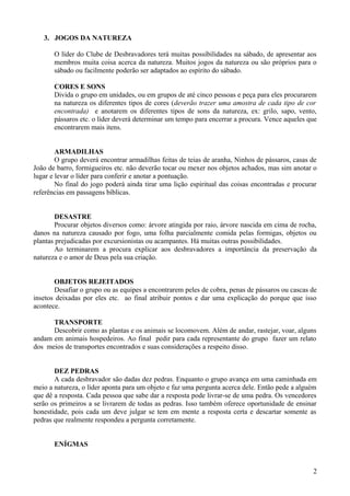 3. JOGOS DA NATUREZA
O líder do Clube de Desbravadores terá muitas possibilidades na sábado, de apresentar aos
membros muita coisa acerca da natureza. Muitos jogos da natureza ou são próprios para o
sábado ou facilmente poderão ser adaptados ao espírito do sábado.
CORES E SONS
Divida o grupo em unidades, ou em grupos de até cinco pessoas e peça para eles procurarem
na natureza os diferentes tipos de cores (deverão trazer uma amostra de cada tipo de cor
encontrada) e anotarem os diferentes tipos de sons da natureza, ex: grilo, sapo, vento,
pássaros etc. o líder deverá determinar um tempo para encerrar a procura. Vence aqueles que
encontrarem mais itens.
ARMADILHAS
O grupo deverá encontrar armadilhas feitas de teias de aranha, Ninhos de pássaros, casas de
João de barro, formigueiros etc. não deverão tocar ou mexer nos objetos achados, mas sim anotar o
lugar e levar o líder para conferir e anotar a pontuação.
No final do jogo poderá ainda tirar uma lição espiritual das coisas encontradas e procurar
referências em passagens bíblicas.
DESASTRE
Procurar objetos diversos como: árvore atingida por raio, árvore nascida em cima de rocha,
danos na natureza causado por fogo, uma folha parcialmente comida pelas formigas, objetos ou
plantas prejudicadas por excursionistas ou acampantes. Há muitas outras possibilidades.
Ao terminarem a procura explicar aos desbravadores a importância da preservação da
natureza e o amor de Deus pela sua criação.
OBJETOS REJEITADOS
Desafiar o grupo ou as equipes a encontrarem peles de cobra, penas de pássaros ou cascas de
insetos deixadas por eles etc. ao final atribuir pontos e dar uma explicação do porque que isso
acontece.
TRANSPORTE
Descobrir como as plantas e os animais se locomovem. Além de andar, rastejar, voar, alguns
andam em animais hospedeiros. Ao final pedir para cada representante do grupo fazer um relato
dos meios de transportes encontrados e suas considerações a respeito disso.
DEZ PEDRAS
A cada desbravador são dadas dez pedras. Enquanto o grupo avança em uma caminhada em
meio a natureza, o líder aponta para um objeto e faz uma pergunta acerca dele. Então pede a alguém
que dê a resposta. Cada pessoa que sabe dar a resposta pode livrar-se de uma pedra. Os vencedores
serão os primeiros a se livrarem de todas as pedras. Isso também oferece oportunidade de ensinar
honestidade, pois cada um deve julgar se tem em mente a resposta certa e descartar somente as
pedras que realmente respondeu a pergunta corretamente.
ENÍGMAS
2
 