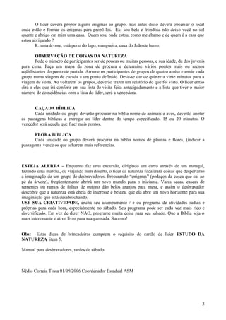 O líder deverá propor alguns enigmas ao grupo, mas antes disso deverá observar o local
onde estão e formar os enigmas para propô-los. Ex; sou bela e frondosa não deixo você no sol
quente e abrigo em mim uma casa. Quem sou, onde estou, como me chamo e de quem é a casa que
estou abrigando ?
R: uma árvore, está perto do lago, mangueira, casa do João de barro.
OBSERVAÇÃO DE COISAS DA NATUREZA
Pode o número de participantes ser de poucas ou muitas pessoas, e sua idade, da dos juvenis
para cima. Faça um mapa da zona de procura e determine vários pontos mais ou menos
eqüidistantes do ponto de partida. Arrume os participantes de grupos de quatro a oito e envie cada
grupo numa viagem de caçada a um ponto definido. Deve-se dar de quinze a vinte minutos para a
viagem de volta. Ao voltarem os grupos, deverão trazer um relatório do que foi visto. O líder então
dirá a eles que irá conferir em sua lista de visita feita antecipadamente e a lista que tiver o maior
número de coincidências com a lista do líder, será a vencedora.
CAÇADA BÍBLICA
Cada unidade ou grupo deverão procurar na bíblia nome de animais e aves, deverão anotar
as passagens bíblicas e entregar ao líder dentro do tempo especificado, 15 ou 20 minutos. O
vencedor será aquela que fizer mais pontos.
FLORA BÍBLICA
Cada unidade ou grupo deverá procurar na bíblia nomes de plantas e flores, (indicar a
passagem) vence os que acharem mais referencias.
ESTEJA ALERTA – Enquanto faz uma excursão, dirigindo um carro através de um matagal,
fazendo uma marcha, ou viajando num deserto, o líder da natureza focalizará coisas que despertarão
a imaginação de um grupo de desbravadores. Procurando “enigmas” (pedaços da casca que cai ao
pé da árvore), freqüentemente abrirá um novo mundo para o iniciante. Varas secas, cascas de
sementes ou ramos de folhas de outono dão belos aranjos para mesa, e assim o desbravador
descobre que a natureza está cheia de interesse e beleza, que ela abre um novo horizonte para sua
imaginação que está desabrochando.
USE SUA CRIATIVIDADE, encha seu acampamento / e ou programa de atividades sadias e
próprias para cada hora, especialmente no sábado. Seu programa pode ser cada vez mais rico e
diversificado. Em vez de dizer NÃO, programe muita coisa para seu sábado. Que a Bíblia seja o
mais interessante e ativo livro para sua garotada. Sucesso!
Obs: Estas dicas de brincadeiras cumprem o requisito do cartão de líder ESTUDO DA
NATUREZA item 5.
Manual para desbravadores, tardes de sábado.
Nédio Correia Tosta 01/09/2006 Coordenador Estadual ASM
3
 