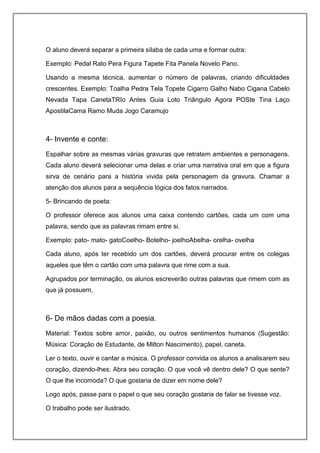 O aluno deverá separar a primeira sílaba de cada uma e formar outra:
Exemplo: Pedal Rato Pera Figura Tapete Fita Panela Novelo Pano.
Usando a mesma técnica, aumentar o número de palavras, criando dificuldades
crescentes. Exemplo: Toalha Pedra Tela Topete Cigarro Galho Nabo Cigana Cabelo
Nevada Tapa CanetaTRIo Antes Guia Loto Triângulo Agora POSte Tina Laço
ApostilaCama Ramo Muda Jogo Caramujo
4- Invente e conte:
Espalhar sobre as mesmas várias gravuras que retratem ambientes e personagens.
Cada aluno deverá selecionar uma delas e criar uma narrativa oral em que a figura
sirva de cenário para a história vivida pela personagem da gravura. Chamar a
atenção dos alunos para a sequência lógica dos fatos narrados.
5- Brincando de poeta:
O professor oferece aos alunos uma caixa contendo cartões, cada um com uma
palavra, sendo que as palavras rimam entre si.
Exemplo: pato- mato- gatoCoelho- Botelho- joelhoAbelha- orelha- ovelha
Cada aluno, após ter recebido um dos cartões, deverá procurar entre os colegas
aqueles que têm o cartão com uma palavra que rime com a sua.
Agrupados por terminação, os alunos escreverão outras palavras que rimem com as
que já possuem.
6- De mãos dadas com a poesia.
Material: Textos sobre amor, paixão, ou outros sentimentos humanos (Sugestão:
Música: Coração de Estudante, de Milton Nascimento), papel, caneta.
Ler o texto, ouvir e cantar a música. O professor convida os alunos a analisarem seu
coração, dizendo-lhes: Abra seu coração. O que você vê dentro dele? O que sente?
O que lhe incomoda? O que gostaria de dizer em nome dele?
Logo após, passe para o papel o que seu coração gostaria de falar se tivesse voz.
O trabalho pode ser ilustrado.
 